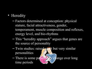 Personality Determinants
• Heredity
– Factors determined at conception: physical
stature, facial attractiveness, gender,
temperament, muscle composition and reflexes,
energy level, and bio-rhythms
– This “heredity approach” argues that genes are
the source of personality
– Twin studies: raised apart but very similar
personalities
– There is some personality change over long
time periods
 