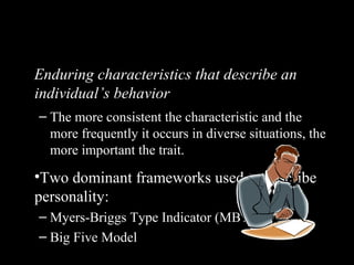 Personality Traits
Enduring characteristics that describe an
individual’s behavior
– The more consistent the characteristic and the
more frequently it occurs in diverse situations, the
more important the trait.
•Two dominant frameworks used to describe
personality:
– Myers-Briggs Type Indicator (MBTI®
)
– Big Five Model
 