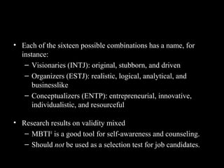The Types and Their Uses
• Each of the sixteen possible combinations has a name, for
instance:
– Visionaries (INTJ): original, stubborn, and driven
– Organizers (ESTJ): realistic, logical, analytical, and
businesslike
– Conceptualizers (ENTP): entrepreneurial, innovative,
individualistic, and resourceful
• Research results on validity mixed
– MBTI®
is a good tool for self-awareness and counseling.
– Should not be used as a selection test for job candidates.
 