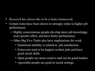 How Do the Big Five Traits Predict
Behavior?
• Research has shown this to be a better framework.
• Certain traits have been shown to strongly relate to higher job
performance:
– Highly conscientious people develop more job knowledge,
exert greater effort, and have better performance.
– Other Big Five Traits also have implications for work.
• Emotional stability is related to job satisfaction.
• Extroverts tend to be happier in their jobs and have
good social skills.
• Open people are more creative and can be good leaders.
• Agreeable people are good in social settings.
 