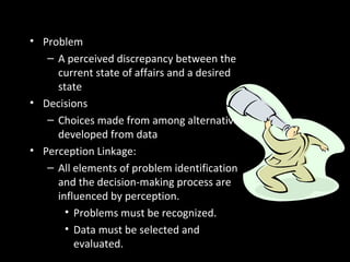Perceptions and Individual
Decision Making• Problem
– A perceived discrepancy between the
current state of affairs and a desired
state
• Decisions
– Choices made from among alternatives
developed from data
• Perception Linkage:
– All elements of problem identification
and the decision-making process are
influenced by perception.
• Problems must be recognized.
• Data must be selected and
evaluated.
 