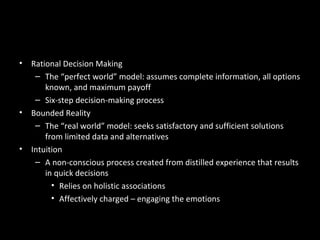 Decision-Making Models in
Organizations
• Rational Decision Making
– The “perfect world” model: assumes complete information, all options
known, and maximum payoff
– Six-step decision-making process
• Bounded Reality
– The “real world” model: seeks satisfactory and sufficient solutions
from limited data and alternatives
• Intuition
– A non-conscious process created from distilled experience that results
in quick decisions
• Relies on holistic associations
• Affectively charged – engaging the emotions
 