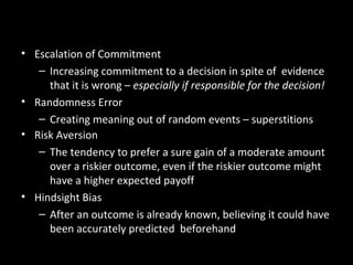 More Common Decision-Making
Errors• Escalation of Commitment
– Increasing commitment to a decision in spite of evidence
that it is wrong – especially if responsible for the decision!
• Randomness Error
– Creating meaning out of random events – superstitions
• Risk Aversion
– The tendency to prefer a sure gain of a moderate amount
over a riskier outcome, even if the riskier outcome might
have a higher expected payoff
• Hindsight Bias
– After an outcome is already known, believing it could have
been accurately predicted beforehand
 