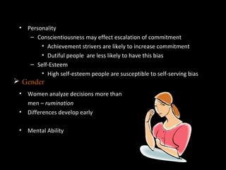 Individual Differences in Decision
Making• Personality
– Conscientiousness may effect escalation of commitment
• Achievement strivers are likely to increase commitment
• Dutiful people are less likely to have this bias
– Self-Esteem
• High self-esteem people are susceptible to self-serving bias
• Women analyze decisions more than
men – rumination
• Differences develop early
• Mental Ability
 Gender
 