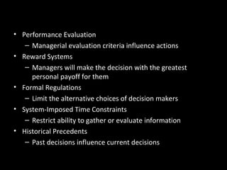 Organizational Constraints
• Performance Evaluation
– Managerial evaluation criteria influence actions
• Reward Systems
– Managers will make the decision with the greatest
personal payoff for them
• Formal Regulations
– Limit the alternative choices of decision makers
• System-Imposed Time Constraints
– Restrict ability to gather or evaluate information
• Historical Precedents
– Past decisions influence current decisions
 