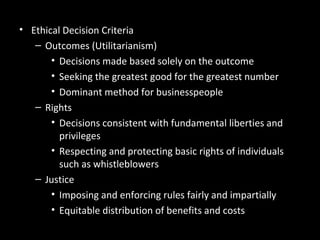 Ethics in Decision Making• Ethical Decision Criteria
– Outcomes (Utilitarianism)
• Decisions made based solely on the outcome
• Seeking the greatest good for the greatest number
• Dominant method for businesspeople
– Rights
• Decisions consistent with fundamental liberties and
privileges
• Respecting and protecting basic rights of individuals
such as whistleblowers
– Justice
• Imposing and enforcing rules fairly and impartially
• Equitable distribution of benefits and costs
 