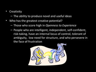 Improving Creativity in Decision
Making• Creativity
– The ability to produce novel and useful ideas
• Who has the greatest creative potential?
– Those who score high in Openness to Experience
– People who are intelligent, independent, self-confident,
risk-taking, have an internal locus of control, tolerant of
ambiguity, low need for structure, and who persevere in
the face of frustration
 