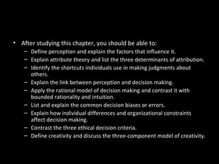 Chapter Learning Objectives
• After studying this chapter, you should be able to:
– Define perception and explain the factors that influence it.
– Explain attribute theory and list the three determinants of attribution.
– Identify the shortcuts individuals use in making judgments about
others.
– Explain the link between perception and decision making.
– Apply the rational model of decision making and contrast it with
bounded rationality and intuition.
– List and explain the common decision biases or errors.
– Explain how individual differences and organizational constraints
affect decision making.
– Contrast the three ethical decision criteria.
– Define creativity and discuss the three-component model of creativity.
 