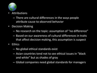 Global Implications• Attributions
– There are cultural differences in the ways people
attribute cause to observed behavior
• Decision Making
– No research on the topic: assumption of “no difference”
– Based on our awareness of cultural differences in traits
that affect decision making, this assumption is suspect
• Ethics
– No global ethical standards exist
– Asian countries tend not to see ethical issues in “black
and white” but as shades of gray
– Global companies need global standards for managers
 