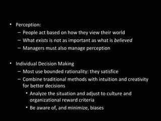 Summary and Managerial
Implications• Perception:
– People act based on how they view their world
– What exists is not as important as what is believed
– Managers must also manage perception
• Individual Decision Making
– Most use bounded rationality: they satisfice
– Combine traditional methods with intuition and creativity
for better decisions
• Analyze the situation and adjust to culture and
organizational reward criteria
• Be aware of, and minimize, biases
 