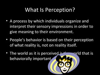 What Is Perception?
• A process by which individuals organize and
interpret their sensory impressions in order to
give meaning to their environment.
• People’s behavior is based on their perception
of what reality is, not on reality itself.
• The world as it is perceived is the world that is
behaviorally important.
 