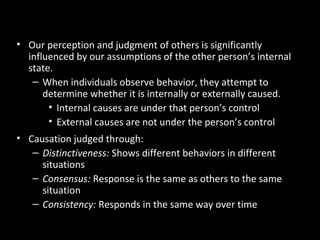 Attribution Theory: Judging Others
• Our perception and judgment of others is significantly
influenced by our assumptions of the other person’s internal
state.
– When individuals observe behavior, they attempt to
determine whether it is internally or externally caused.
• Internal causes are under that person’s control
• External causes are not under the person’s control
• Causation judged through:
– Distinctiveness: Shows different behaviors in different
situations
– Consensus: Response is the same as others to the same
situation
– Consistency: Responds in the same way over time
 