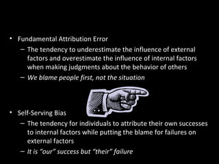Errors and Biases in Attributions
• Fundamental Attribution Error
– The tendency to underestimate the influence of external
factors and overestimate the influence of internal factors
when making judgments about the behavior of others
– We blame people first, not the situation
• Self-Serving Bias
– The tendency for individuals to attribute their own successes
to internal factors while putting the blame for failures on
external factors
– It is “our” success but “their” failure
 