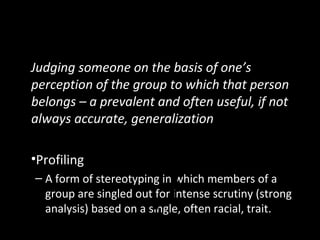 Another Shortcut: Stereotyping
Judging someone on the basis of one’s
perception of the group to which that person
belongs – a prevalent and often useful, if not
always accurate, generalization
•Profiling
– A form of stereotyping in which members of a
group are singled out for intense scrutiny (strong
analysis) based on a single, often racial, trait.
 