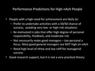 Performance Predictions for High-nAch People
• People with a high need for achievement are likely to:
– Prefer to undertake activities with a 50/50 chance of
success, avoiding very low- or high-risk situations
– Be motivated in jobs that offer high degree of personal
responsibility, feedback, and moderate risk
– Not necessarily make good managers – too personal a
focus. Most good general managers are NOT high on nAch
– Need high level of nPow and low nAff for managerial
success
• Good research support, but it is not a very practical theory
 