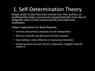 1. Self-Determination Theory
People prefer to feel they have control over their actions, so
anything that makes a previously enjoyed task feel more like an
obligation than a freely chosen activity will undermine
motivation.
•Major Implications for Work Rewards
– Intrinsic and extrinsic rewards are not independent
– Extrinsic rewards may decrease intrinsic rewards
– Goal setting is more effective in improving motivation
– Verbal rewards increase intrinsic motivation; tangible rewards
reduce it
 
