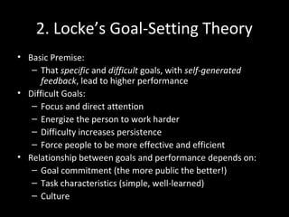 2. Locke’s Goal-Setting Theory
• Basic Premise:
– That specific and difficult goals, with self-generated
feedback, lead to higher performance
• Difficult Goals:
– Focus and direct attention
– Energize the person to work harder
– Difficulty increases persistence
– Force people to be more effective and efficient
• Relationship between goals and performance depends on:
– Goal commitment (the more public the better!)
– Task characteristics (simple, well-learned)
– Culture
 