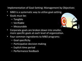 • MBO is a systematic way to utilize goal-setting.
• Goals must be:
– Tangible
– Verifiable
– Measurable
• Corporate goals are broken down into smaller,
more specific goals at each level of organization.
• Four common ingredients to MBO programs:
– Goal specificity
– Participative decision making
– Explicit time period
– Performance feedback
Implementation of Goal-Setting: Management by Objectives
 