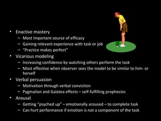 Increasing Self-Efficacy
• Enactive mastery
– Most important source of efficacy
– Gaining relevant experience with task or job
– “Practice makes perfect”
• Vicarious modeling
– Increasing confidence by watching others perform the task
– Most effective when observer sees the model to be similar to him- or
herself
• Verbal persuasion
– Motivation through verbal conviction
– Pygmalion and Galatea effects – self-fulfilling prophecies
• Arousal
– Getting “psyched up” – emotionally aroused – to complete task
– Can hurt performance if emotion is not a component of the task
 
