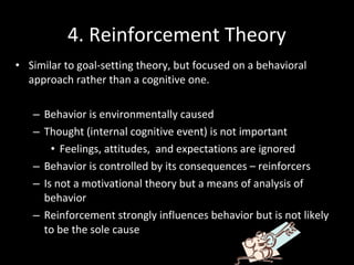 • Similar to goal-setting theory, but focused on a behavioral
approach rather than a cognitive one.
– Behavior is environmentally caused
– Thought (internal cognitive event) is not important
• Feelings, attitudes, and expectations are ignored
– Behavior is controlled by its consequences – reinforcers
– Is not a motivational theory but a means of analysis of
behavior
– Reinforcement strongly influences behavior but is not likely
to be the sole cause
4. Reinforcement Theory
 