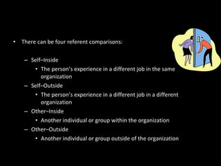 • There can be four referent comparisons:
– Self–Inside
• The person’s experience in a different job in the same
organization
– Self–Outside
• The person’s experience in a different job in a different
organization
– Other–Inside
• Another individual or group within the organization
– Other–Outside
• Another individual or group outside of the organization
Equity Theory’s “Relevant Others”
 