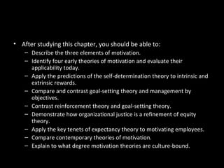 Chapter Learning Objectives
• After studying this chapter, you should be able to:
– Describe the three elements of motivation.
– Identify four early theories of motivation and evaluate their
applicability today.
– Apply the predictions of the self-determination theory to intrinsic and
extrinsic rewards.
– Compare and contrast goal-setting theory and management by
objectives.
– Contrast reinforcement theory and goal-setting theory.
– Demonstrate how organizational justice is a refinement of equity
theory.
– Apply the key tenets of expectancy theory to motivating employees.
– Compare contemporary theories of motivation.
– Explain to what degree motivation theories are culture-bound.
 