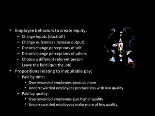 Reactions to Inequity
• Employee behaviors to create equity:
– Change inputs (slack off)
– Change outcomes (increase output)
– Distort/change perceptions of self
– Distort/change perceptions of others
– Choose a different referent person
– Leave the field (quit the job)
• Propositions relating to inequitable pay:
– Paid by time:
• Overrewarded employees produce more
• Underrewarded employees produce less with low quality
– Paid by quality:
• Overrewarded employees give higher quality
• Underrewarded employees make more of low quality
 