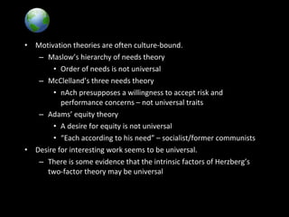 Global Implications
• Motivation theories are often culture-bound.
– Maslow’s hierarchy of needs theory
• Order of needs is not universal
– McClelland’s three needs theory
• nAch presupposes a willingness to accept risk and
performance concerns – not universal traits
– Adams’ equity theory
• A desire for equity is not universal
• “Each according to his need” – socialist/former communists
• Desire for interesting work seems to be universal.
– There is some evidence that the intrinsic factors of Herzberg’s
two-factor theory may be universal
 