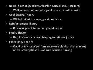 Summary and Managerial Implications
• Need Theories (Maslow, Alderfer, McClelland, Herzberg)
– Well known, but not very good predictors of behavior
• Goal-Setting Theory
– While limited in scope, good predictor
• Reinforcement Theory
– Powerful predictor in many work areas
• Equity Theory
– Best known for research in organizational justice
• Expectancy Theory
– Good predictor of performance variables but shares many
of the assumptions as rational decision making
 