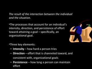 Defining Motivation
The result of the interaction between the individual
and the situation.
•The processes that account for an individual’s
intensity, direction, and persistence of effort
toward attaining a goal – specifically, an
organizational goal.
•Three key elements:
– Intensity – how hard a person tries
– Direction – effort that is channeled toward, and
consistent with, organizational goals
– Persistence – how long a person can maintain
effort
 
