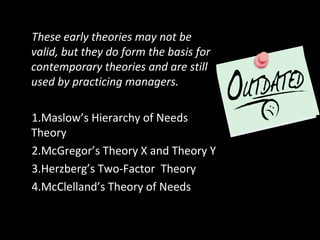Early Theories of MotivationThese early theories may not be
valid, but they do form the basis for
contemporary theories and are still
used by practicing managers.
1.Maslow’s Hierarchy of Needs
Theory
2.McGregor’s Theory X and Theory Y
3.Herzberg’s Two-Factor Theory
4.McClelland’s Theory of Needs
 