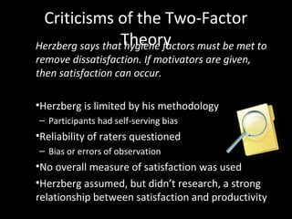 Criticisms of the Two-Factor
TheoryHerzberg says that hygiene factors must be met to
remove dissatisfaction. If motivators are given,
then satisfaction can occur.
•Herzberg is limited by his methodology
– Participants had self-serving bias
•Reliability of raters questioned
– Bias or errors of observation
•No overall measure of satisfaction was used
•Herzberg assumed, but didn’t research, a strong
relationship between satisfaction and productivity
 
