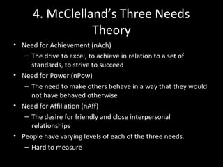 4. McClelland’s Three Needs
Theory
• Need for Achievement (nAch)
– The drive to excel, to achieve in relation to a set of
standards, to strive to succeed
• Need for Power (nPow)
– The need to make others behave in a way that they would
not have behaved otherwise
• Need for Affiliation (nAff)
– The desire for friendly and close interpersonal
relationships
• People have varying levels of each of the three needs.
– Hard to measure
 