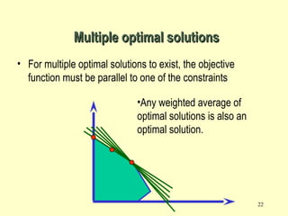 22
• For multiple optimal solutions to exist, the objective
function must be parallel to one of the constraints
Multiple optimal solutionsMultiple optimal solutions
•Any weighted average of
optimal solutions is also an
optimal solution.
 