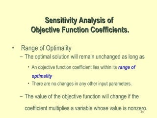 24
• Range of Optimality
– The optimal solution will remain unchanged as long as
• An objective function coefficient lies within its range of
optimality
• There are no changes in any other input parameters.
– The value of the objective function will change if the
coefficient multiplies a variable whose value is nonzero.
Sensitivity Analysis ofSensitivity Analysis of
Objective Function Coefficients.Objective Function Coefficients.
 