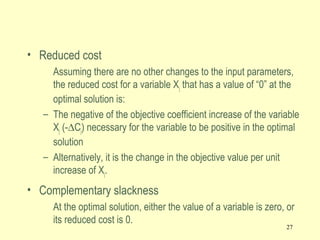 27
• Reduced cost
Assuming there are no other changes to the input parameters,
the reduced cost for a variable Xj that has a value of “0” at the
optimal solution is:
– The negative of the objective coefficient increase of the variable
Xj (-∆Cj) necessary for the variable to be positive in the optimal
solution
– Alternatively, it is the change in the objective value per unit
increase of Xj.
• Complementary slackness
At the optimal solution, either the value of a variable is zero, or
its reduced cost is 0.
 