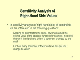 28
• In sensitivity analysis of right-hand sides of constraints
we are interested in the following questions:
– Keeping all other factors the same, how much would the
optimal value of the objective function (for example, the profit)
change if the right-hand side of a constraint changed by one
unit?
– For how many additional or fewer units will this per unit
change be valid?
Sensitivity Analysis ofSensitivity Analysis of
Right-Hand Side ValuesRight-Hand Side Values
 