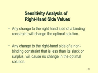 29
• Any change to the right hand side of a binding
constraint will change the optimal solution.
• Any change to the right-hand side of a non-
binding constraint that is less than its slack or
surplus, will cause no change in the optimal
solution.
Sensitivity Analysis ofSensitivity Analysis of
Right-Hand Side ValuesRight-Hand Side Values
 