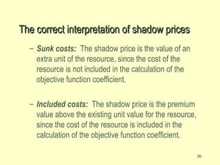36
– Sunk costs: The shadow price is the value of an
extra unit of the resource, since the cost of the
resource is not included in the calculation of the
objective function coefficient.
– Included costs: The shadow price is the premium
value above the existing unit value for the resource,
since the cost of the resource is included in the
calculation of the objective function coefficient.
The correct interpretation of shadow pricesThe correct interpretation of shadow prices
 