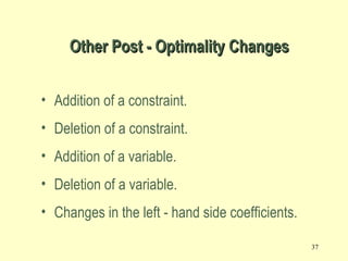 37
Other Post - Optimality ChangesOther Post - Optimality Changes
• Addition of a constraint.
• Deletion of a constraint.
• Addition of a variable.
• Deletion of a variable.
• Changes in the left - hand side coefficients.
 