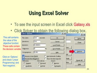 39
Using Excel SolverUsing Excel Solver
• To see the input screen in Excel click Galaxy.xls
• Click Solver to obtain the following dialog box.
Equal To:
$D$7:$D$10<=$F$7:$F$10
By Changing cells
These cells contain
the decision variables
$B$4:$C$4
Set Target cell $D$6This cell contains
the value of the
objective function
Click on ‘Options’
and check ‘Linear
Programming’ and
‘Non-negative’.
 