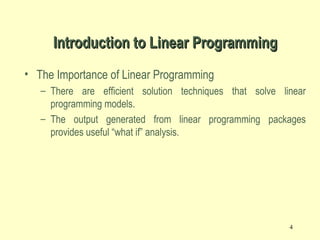 4
• The Importance of Linear Programming
– There are efficient solution techniques that solve linear
programming models.
– The output generated from linear programming packages
provides useful “what if” analysis.
Introduction to Linear ProgrammingIntroduction to Linear Programming
 