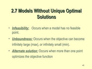 45
• Infeasibility: Occurs when a model has no feasible
point.
• Unboundness: Occurs when the objective can become
infinitely large (max), or infinitely small (min).
• Alternate solution: Occurs when more than one point
optimizes the objective function
2.7 Models Without Unique Optimal2.7 Models Without Unique Optimal
SolutionsSolutions
 