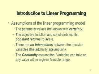 5
Introduction to Linear ProgrammingIntroduction to Linear Programming
• Assumptions of the linear programming model
– The parameter values are known with certainty.
– The objective function and constraints exhibit
constant returns to scale.
– There are no interactions between the decision
variables (the additivity assumption).
– The Continuity assumption: Variables can take on
any value within a given feasible range.
 