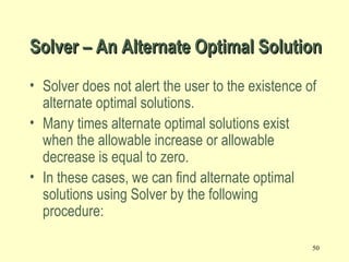 50
• Solver does not alert the user to the existence of
alternate optimal solutions.
• Many times alternate optimal solutions exist
when the allowable increase or allowable
decrease is equal to zero.
• In these cases, we can find alternate optimal
solutions using Solver by the following
procedure:
Solver – An Alternate Optimal SolutionSolver – An Alternate Optimal Solution
 