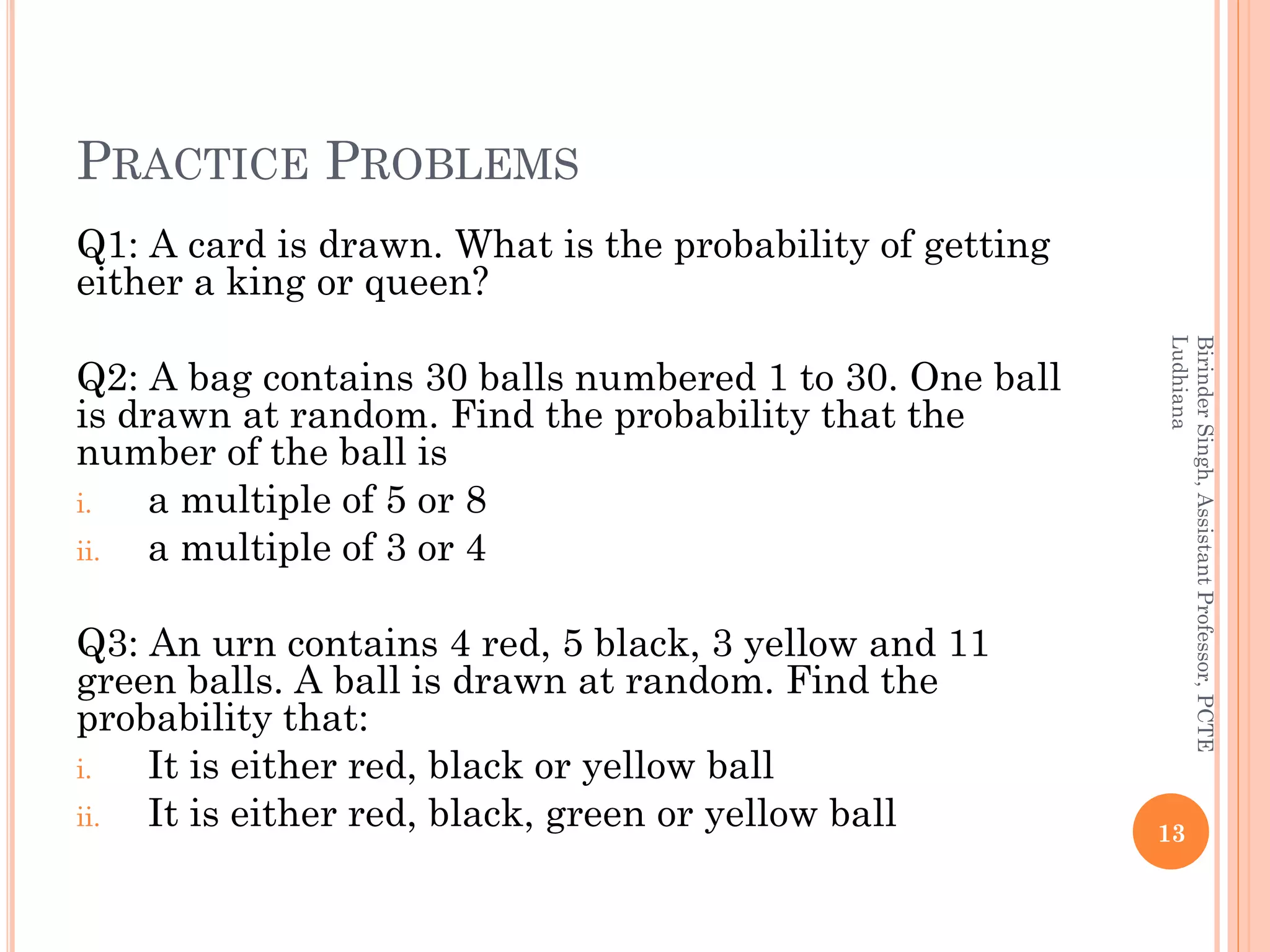 PRACTICE PROBLEMS
Q1: A card is drawn. What is the probability of getting
either a king or queen?
Q2: A bag contains 30 balls numbered 1 to 30. One ball
is drawn at random. Find the probability that the
number of the ball is
i. a multiple of 5 or 8
ii. a multiple of 3 or 4
Q3: An urn contains 4 red, 5 black, 3 yellow and 11
green balls. A ball is drawn at random. Find the
probability that:
i. It is either red, black or yellow ball
ii. It is either red, black, green or yellow ball 13
BirinderSingh,AssistantProfessor,PCTE
Ludhiana
 