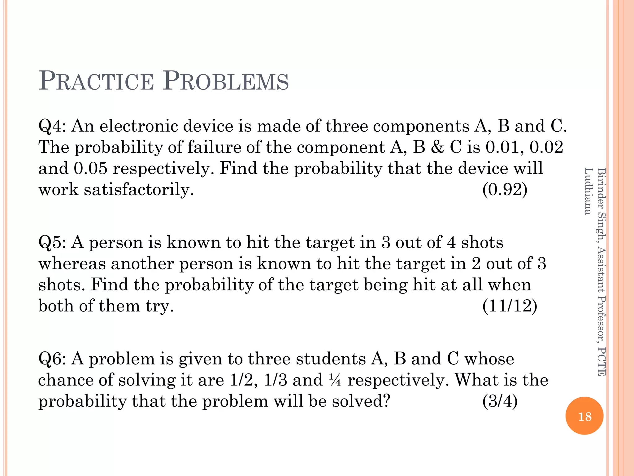 PRACTICE PROBLEMS
Q4: An electronic device is made of three components A, B and C.
The probability of failure of the component A, B & C is 0.01, 0.02
and 0.05 respectively. Find the probability that the device will
work satisfactorily. (0.92)
Q5: A person is known to hit the target in 3 out of 4 shots
whereas another person is known to hit the target in 2 out of 3
shots. Find the probability of the target being hit at all when
both of them try. (11/12)
Q6: A problem is given to three students A, B and C whose
chance of solving it are 1/2, 1/3 and ¼ respectively. What is the
probability that the problem will be solved? (3/4)
18
BirinderSingh,AssistantProfessor,PCTE
Ludhiana
 