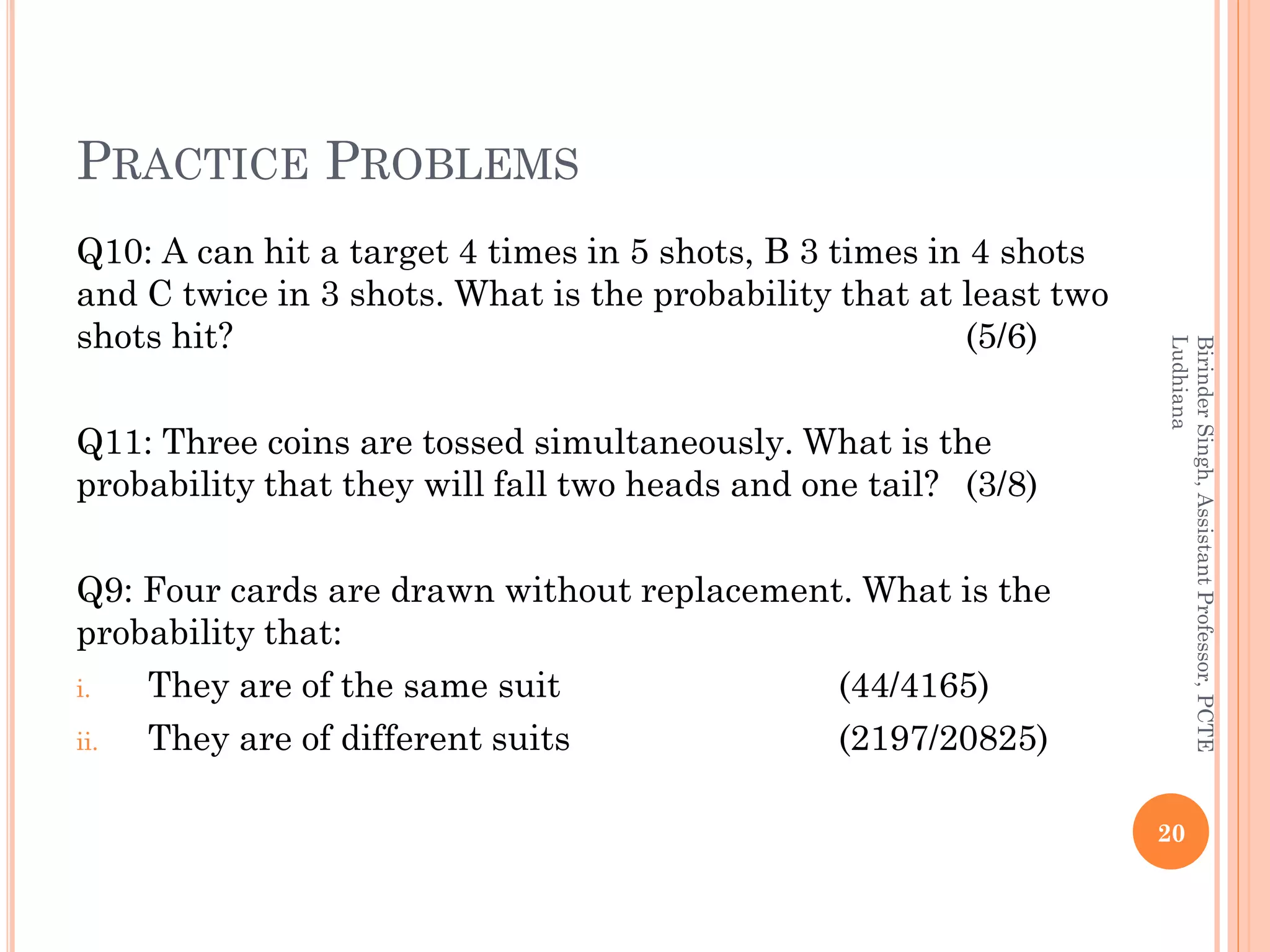 PRACTICE PROBLEMS
Q10: A can hit a target 4 times in 5 shots, B 3 times in 4 shots
and C twice in 3 shots. What is the probability that at least two
shots hit? (5/6)
Q11: Three coins are tossed simultaneously. What is the
probability that they will fall two heads and one tail? (3/8)
Q9: Four cards are drawn without replacement. What is the
probability that:
i. They are of the same suit (44/4165)
ii. They are of different suits (2197/20825)
20
BirinderSingh,AssistantProfessor,PCTE
Ludhiana
 