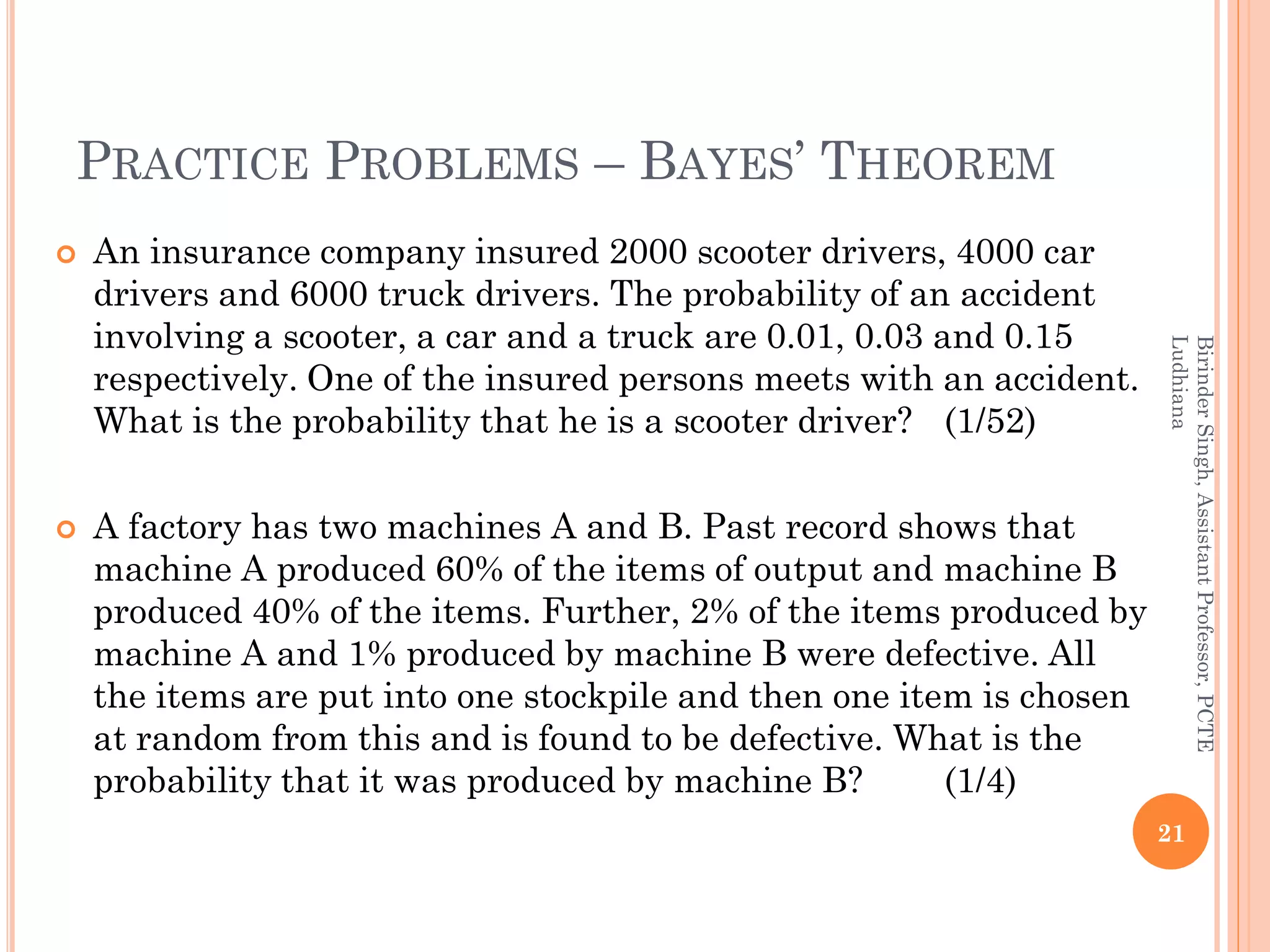 PRACTICE PROBLEMS – BAYES’ THEOREM
 An insurance company insured 2000 scooter drivers, 4000 car
drivers and 6000 truck drivers. The probability of an accident
involving a scooter, a car and a truck are 0.01, 0.03 and 0.15
respectively. One of the insured persons meets with an accident.
What is the probability that he is a scooter driver? (1/52)
 A factory has two machines A and B. Past record shows that
machine A produced 60% of the items of output and machine B
produced 40% of the items. Further, 2% of the items produced by
machine A and 1% produced by machine B were defective. All
the items are put into one stockpile and then one item is chosen
at random from this and is found to be defective. What is the
probability that it was produced by machine B? (1/4)
21
BirinderSingh,AssistantProfessor,PCTE
Ludhiana
 