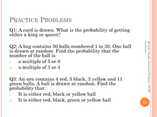 PRACTICE PROBLEMS
Q1: A card is drawn. What is the probability of getting
either a king or queen?
Q2: A bag contains 30 balls numbered 1 to 30. One ball
is drawn at random. Find the probability that the
number of the ball is
i. a multiple of 5 or 8
ii. a multiple of 3 or 4
Q3: An urn contains 4 red, 5 black, 3 yellow and 11
green balls. A ball is drawn at random. Find the
probability that:
i. It is either red, black or yellow ball
ii. It is either red, black, green or yellow ball 13
BirinderSingh,AssistantProfessor,PCTE
Ludhiana
 